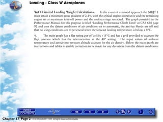 Landing - Class ‘A’ Aeroplanes
Chapter 17 Page 2 © G LONGHURST 1999 All Rights Reserved Worldwide
WAT Limited Landing Weight Calculations. In the event of a missed approach the MRJT 1
must attain a minimum gross gradient of 2.1% with the critical engine inoperative and the remaining
engine set at maximum take-off power and the undercarriage retracted. The graph provided in the
Performance Manual for this purpose is titled ‘Landing Performance Climb Limit’ at CAP 698 page
92 and uses the datum conditions of air condition set to automatic, the anti-ice bleeds are off and
that no icing conditions are experienced when the forecast landing temperature is below + 8°C.
4. The main graph has a flat rating cut-off at ISA +15°C and has a grid provided to account the
flap position which has the reference–line at the 40° setting. The input values of ambient
temperature and aerodrome pressure altitude account for the air density. Below the main graph are
instructions and tables to enable correction to be made for any deviation from the datum conditions.
 