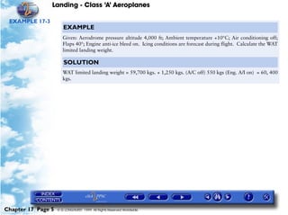 Landing - Class ‘A’ Aeroplanes
Chapter 17 Page 5 © G LONGHURST 1999 All Rights Reserved Worldwide
EXAMPLE 17-3
EXAMPLE
Given: Aerodrome pressure altitude 4,000 ft; Ambient temperature +10°C; Air conditioning off;
Flaps 40°; Engine anti-ice bleed on. Icing conditions are forecast during flight. Calculate the WAT
limited landing weight.
SOLUTION
WAT limited landing weight = 59,700 kgs. + 1,250 kgs. (A/C off) 550 kgs (Eng. A/I on) = 60, 400
kgs.
 