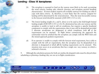 Landing - Class ‘A’ Aeroplanes
Chapter 17 Page 13 © G LONGHURST 1999 All Rights Reserved Worldwide
(b) The aeroplane is assumed to land on the runway most likely to be used, accounting
the wind velocity, landing aids, obstacle clearance and aeroplane ground handling
characteristics. At most modern airports all available runways for landing are able to
cope with these criteria. It, therefore, is most likely that the runway assigned for
landing will be determined by the wind direction. Thus the most favourable runway
in the forecast wind should be assumed. [JAR-OPS 1.515 (c) (2)].
(c) The lowest landing weight of a. and b. above is to be used as the field-length limited
landing weight [IEM-OPS 1.515 (c) (3)]. If a destination has only one runway and the
aeroplane is unable to land in still air conditions, but requires a specific headwind
component to comply with the requirements, then it may still be despatched provided
2 alternate aerodromes are designated at which compliance with all of the
requirements can be attained. In flight before commencing the approach the
commander must be satisfied that the aeroplane can comply with the WAT limit and
the missed approach gradient requirement.
(d) If an operator is unable to comply with the forecast wind requirement, but is able to
comply with the still air requirement, then the aeroplane may be despatched if an
alternate is designated at which all the landing requirements can be attained. This
situation may occur at an aerodrome that has a single one- way runway on which a
tailwind is forecast.
9. Although the calculation process for both are similar, the despatch rules must be obeyed when
scheduling or planning a landing; they are not an in-flight consideration.
 