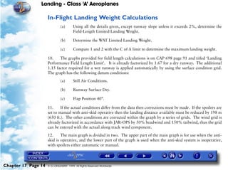 Landing - Class ‘A’ Aeroplanes
Chapter 17 Page 14 © G LONGHURST 1999 All Rights Reserved Worldwide
In-Flight Landing Weight Calculations
(a) Using all the details given, except runway slope unless it exceeds 2%, determine the
Field-Length Limited Landing Weight.
(b) Determine the WAT Limited Landing Weight.
(c) Compare 1 and 2 with the C of A limit to determine the maximum landing weight.
10. The graphs provided for field length calculations is on CAP 698 page 91 and titled ‘Landing
Performance Field Length Limit’. It is already factorized by 1.67 for a dry runway. The additional
1.15 factor required for a wet runway is applied automatically by using the surface condition grid.
The graph has the following datum conditions:
(a) Still Air Conditions.
(b) Runway Surface Dry.
(c) Flap Position 40°.
11. If the actual conditions differ from the data then corrections must be made. If the spoilers are
set to manual with anti-skid operative then the landing distance available must be reduced by 198 m
(650 ft.). The other conditions are corrected within the graph by a series of grids. The wind grid is
already factorized in accordance with JAR-OPS by 50% headwind and 150% tailwind, thus the grid
can be entered with the actual along track wind component.
12. The main graph is divided in two. The upper part of the main graph is for use when the anti-
skid is operative, and the lower part of the graph is used when the anti-skid system is inoperative,
with spoilers either automatic or manual.
 