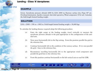 Landing - Class ‘A’ Aeroplanes
Chapter 17 Page 18 © G LONGHURST 1999 All Rights Reserved Worldwide
EXAMPLE 17-8
To calculate the landing distance required adopt the following procedure:
(a) Enter the right carpet at the landing weight, travel vertically to intersect the
aerodrome pressure altitude in the grid appropriate to the configuration of the anti-
skid unit.
(b) Now move horizontally left to the flap setting. From this position parallel the grid to
the reference-line.
(c) Continue horizontally left to the condition of the runway surface. If it is wet parallel
the grid – lines to the reference-line.
(d) Recommence travelling horizontally left to the appropriate wind component and
parallel the grid lines to the reference-line.
(e) From this position continue horizontally to the left vertical axis to read the LDR.
EXAMPLE
Given: Aerodrome pressure altitude 6000 ft; LDA 2000 m; Runway surface dry; Flaps 40° set.
Overhead destination. Spoilers manual; Anti-skid operative; Wind component 10 kt tail. Calculate
the field-length limited landing weight.
SOLUTION
LDA = 2000 – 198 m = 1802 m. Field-length limited landing weight = 50,400 kgs
 