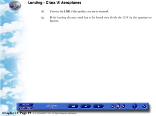 Landing - Class ‘A’ Aeroplanes
Chapter 17 Page 19 © G LONGHURST 1999 All Rights Reserved Worldwide
(f) Correct the LDR if the spoilers are set to manual.
(g) If the landing distance used has to be found then divide the LDR by the appropriate
factors.
 