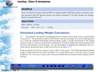 Landing - Class ‘A’ Aeroplanes
Chapter 17 Page 23 © G LONGHURST 1999 All Rights Reserved Worldwide
EXAMPLE17-12
Scheduled Landing Weight Calculations
13. The despatch rules quoted in paragraph 8 do not require runway slope to be accounted unless
it exceeds 2%. No provision is made in CAP 698 for such an eventuality so it can be safely ignored.
As a result the scheduled field-length limited landing weight is usually determined by the longest
runway in still air. However, with certain combinations of runway lengths and wind component, the
forecast wind condition can be limiting. To ease the problem of applying the scheduling rules for a
multi-runway destination draw a table such as the one at Figure 17-5.
If the aerodrome has only one runway, such a table is unnecessary. The field-length limited landing
weight is determined by the still-air condition if it is open both ways or one-way with a forecast
headwind. For a one-way runway with a forecast tailwind then the forecast wind condition will be
limiting.
EXAMPLE
Given: Aerodrome pressure altitude 6000 ft; Landing weight 52,000 kgs; spoilers automatic; anti-
skid operative; flaps 40° Runway Surface wet; Wind component 15 kt tail; Calculate the landing
distance required and used.
SOLUTION
LDR = 8000 ft = 2439m.
LD used = = 1270m.2439 1.67 1.15÷÷
 