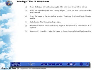 Landing - Class ‘A’ Aeroplanes
Chapter 17 Page 26 © G LONGHURST 1999 All Rights Reserved Worldwide
(c) Select the highest still air landing weight. This is the most favourable in still air.
(d) Select the highest forecast wind landing weight. This is the most favourable in the
forecast wind.
(e) Select the lowest of the two highest weights. This is the field-length limited landing
weight.
(f) Calculate the WAT limited landing weight.
(g) Enter the maximum certificated landing weight as the certificate of airworthiness (C of
A) limit.
(h) Compare (e), (f) and (g). Select the lowest as the maximum scheduled landing weight.
 