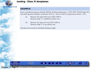 Landing - Class ‘A’ Aeroplanes
Chapter 17 Page 27 © G LONGHURST 1999 All Rights Reserved Worldwide
EXAMPLE17-13
EXAMPLE
Given: Aerodrome pressure altitude 2000 ft; Ambient temperature + 30°C; W/V 270/30; Flaps 40°;
Anti-skid operative; Spoilers automatic; ACS on. Anti-ice off; No icing forecast below + 8°C.
(a) Runway 30; open both ways; LDA 1500 m.
Runway slope 1 % up/down; surface wet.
(b) Runway 22; open one way; LDA 1600 m.
Runway slope 2 % up; surface wet.
Calculate the maximum scheduled landing weight.
 