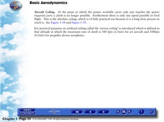 Basic Aerodynamics
Chapter 1 Page 33 © G LONGHURST 1999 All Rights Reserved Worldwide
Aircraft Ceiling. At the point at which the power available curve only just touches the power
required curve a climb is no longer possible. Furthermore there is only one speed possible in level
flight. This is the absolute ceiling, which is of little practical use because it is a long slow process to
reach it. See Figure 1-18 and Figure 1-19.
For practical purposes an artificial ceiling called the ‘service ceiling’ is introduced which is defined as
that altitude at which the maximum rate of climb is 500 fpm (2.5m/s) for jet aircraft and 100fpm
(0.5m/s) for propeller driven aeroplanes.
 