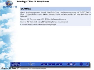 Landing - Class ‘A’ Aeroplanes
Chapter 17 Page 37 © G LONGHURST 1999 All Rights Reserved Worldwide
EXAMPLE17-18
EXAMPLE
Given: Aerodrome pressure altitude 2000 ft; ACS on; Ambient temperature +40°C; W/V 340/9;
Flaps 15°; Anti-skid operative; Spoilers manual; Engine and wing anti-ice off; Icing is not forecast
below +8°C
Runway 10; Open one way; LDA 2500m; Surface condtion wet
Runway 02; Open both ways; LDA 2300m; Surface condition wet
Calculate the maximum scheduled landing weight.
 