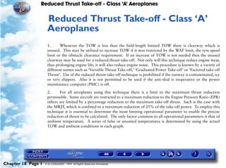 Reduced Thrust Take-off - Class ‘A’ Aeroplanes
Chapter 18 Page 1 © G LONGHURST 1999 All Rights Reserved Worldwide
18Reduced Thrust Take-off - Class ‘A’
Aeroplanes
1. Whenever the TOW is less than the field-length limited TOW there is clearway which is
unused. This may be utilized to increase TOW if it was restricted by the WAT limit, the tyre speed
limit or the obstacle clearance requirement. If an increase of TOW is not needed then the unused
clearway may be used for a reduced thrust take-off. Not only will this technique reduce engine wear,
thus prolonging engine life; it will also reduce engine noise. This procedure is known by a variety of
different names such as ‘Variable Thrust Take-off,’ ‘Graduated Power Take-off’ or ‘Factored take-off
Thrust’. Use of the reduced thrust take-off technique is prohibited if the runway is contaminated, icy
or very slippery. Also it is not permitted to be used if the anti-skid is inoperative or the power
maintenance computer (PMC) is off.
2. For all aeroplanes using this technique there is a limit to the maximum thrust reduction
permissible. Some aircraft are restricted to a maximum reduction to the Engine Pressure Ratio (EPR)
others are limited by a percentage reduction to the maximum take-off thrust. Such is the case with
the MRJT, which is confined to a maximum reduction of 25% of the take-off power. To employ this
technique it is essential to determine the most limiting operational parameter to enable the precise
reduction of thrust to be calculated. The only factor common to all operational parameters is that of
ambient temperature. A series of false or assumed temperatures is determined by using the actual
TOW and ambient conditions in each graph.
 