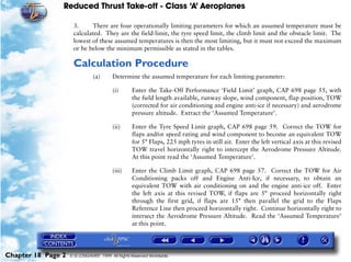 Reduced Thrust Take-off - Class ‘A’ Aeroplanes
Chapter 18 Page 2 © G LONGHURST 1999 All Rights Reserved Worldwide
3. There are four operationally limiting parameters for which an assumed temperature must be
calculated. They are the field-limit, the tyre speed limit, the climb limit and the obstacle limit. The
lowest of these assumed temperatures is then the most limiting, but it must not exceed the maximum
or be below the minimum permissible as stated in the tables.
Calculation Procedure
(a) Determine the assumed temperature for each limiting parameter:
(i) Enter the Take-Off Performance ‘Field Limit’ graph, CAP 698 page 55, with
the field length available, runway slope, wind component, flap position, TOW
(corrected for air conditioning and engine anti-ice if necessary) and aerodrome
pressure altitude. Extract the ‘Assumed Temperature’.
(ii) Enter the Tyre Speed Limit graph, CAP 698 page 59. Correct the TOW for
flaps and/or speed rating and wind component to become an equivalent TOW
for 5° Flaps, 225 mph tyres in still air. Enter the left vertical axis at this revised
TOW travel horizontally right to intercept the Aerodrome Pressure Altitude.
At this point read the ‘Assumed Temperature’.
(iii) Enter the Climb Limit graph, CAP 698 page 57. Correct the TOW for Air
Conditioning packs off and Engine Anti-Ice, if necessary, to obtain an
equivalent TOW with air conditioning on and the engine anti-ice off. Enter
the left axis at this revised TOW, if flaps are 5° proceed horizontally right
through the first grid, if flaps are 15° then parallel the grid to the Flaps
Reference Line then proceed horizontally right. Continue horizontally right to
intersect the Aerodrome Pressure Altitude. Read the ‘Assumed Temperature’
at this point.
 