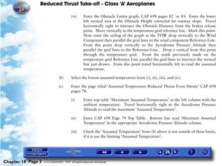 Reduced Thrust Take-off - Class ‘A’ Aeroplanes
Chapter 18 Page 3 © G LONGHURST 1999 All Rights Reserved Worldwide
(iv) Enter the Obstacle Limits graph, CAP 698 pages 82 or 83. Enter the lower
left vertical axis at the Obstacle Height corrected for runway slope. Travel
horizontally right to intersect the Obstacle Distance from the brakes release
point. Move vertically to the temperature grid reference line. Mark this point.
Now enter the ceiling of the graph at the TOW drop vertically to the Wind
Component then parallel the grid lines to the wind component Reference-Line.
From this point drop vertically to the Aerodrome Pressure Altitude then
parallel the grid lines to the Reference-Line. Drop a vertical from this point
through the temperature grid. From the mark previously made on the
temperature grid Reference-Line parallel the grid-lines to intersect the vertical
line just drawn. From this point travel horizontally left to read the assumed
temperature.
(b) Select the lowest assumed temperature form (i), (ii), (iii), and (iv).
(c) Enter the page titled ‘Assumed Temperature Reduced Thrust From Derate’ CAP 698
pages 78.
(i) Enter top table ‘Maximum Assumed Temperature’ at the left column with the
ambient temperature. Travel horizontally right to the Aerodrome Pressure
Altitude to read the maximum ‘Assumed Temperature’.
(ii) Enter CAP 698 Page 79 Top Table. Bottom line read ‘Minimum Assumed
Temperature’ in the appropriate Aerodrome Pressure Altitude column.
(iii) Check the ‘Assumed Temperature’ from (b) above is not outside of these limits,
if it is use the limiting ‘Assumed Temperature’.
 