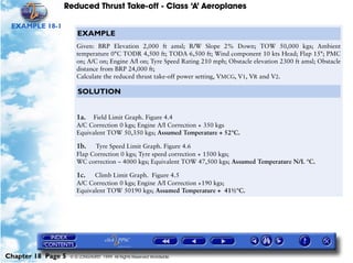 Reduced Thrust Take-off - Class ‘A’ Aeroplanes
Chapter 18 Page 5 © G LONGHURST 1999 All Rights Reserved Worldwide
EXAMPLE 18-1
EXAMPLE
Given: BRP Elevation 2,000 ft amsl; R/W Slope 2% Down; TOW 50,000 kgs; Ambient
temperature 0°C TODR 4,500 ft; TODA 6,500 ft; Wind component 10 kts Head; Flap 15°; PMC
on; A/C on; Engine A/I on; Tyre Speed Rating 210 mph; Obstacle elevation 2300 ft amsl; Obstacle
distance from BRP 24,000 ft;
Calculate the reduced thrust take-off power setting, VMCG, V1, VR and V2.
SOLUTION
1a. Field Limit Graph. Figure 4.4
A/C Correction 0 kgs; Engine A/I Correction + 350 kgs
Equivalent TOW 50,350 kgs; Assumed Temperature + 52°C.
1b. Tyre Speed Limit Graph. Figure 4.6
Flap Correction 0 kgs; Tyre speed correction + 1500 kgs;
WC correction – 4000 kgs; Equivalent TOW 47,500 kgs; Assumed Temperature N/L °C.
1c. Climb Limit Graph. Figure 4.5
A/C Correction 0 kgs; Engine A/I Correction +190 kgs;
Equivalent TOW 50190 kgs; Assumed Temperature + 41½°C.
 