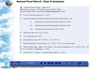 Reduced Thrust Take-off - Class ‘A’ Aeroplanes
Chapter 18 Page 6 © G LONGHURST 1999 All Rights Reserved Worldwide
1d. Obstacle Limits Graph. Figure 4.21
R/W Slope Correction – 90 ft; RZ elevation 1910 ft AMSL;
Obstacle Height 390 ft above RZ; Assumed Temperature + 36°C.
2. Lowest assumed temperature = +36°C.
3. Assumed Temperature Reduced Thrust from Derate Page. Figure 4.17
(i) Maximum Assumed Temperature Permitted +58°C.
(ii) Minimum Assumed Temperature Permitted +26°C.
(iii) Assumed Temperature to be used +36°C.
4. Maximum take-off % N1 = 95.5%.
5. % N1 adjustment = 5.6%.
6. Reduced thrust take-off % N1 95.5 – 5.6 = 89.9 %.
7. Recommended go-around Figure 4.11 % N1 = 92.1 % at ambient temp.
8. Take-off speed page. Figure 4.9 Column C At assumed temperature V1 = 124 kts; VR = 125
kts; V2 = 134 kts; V1 adjustment = - 2 kts.
9. Corrected V1 = 122 kts. At ambient temp VMCG = 113 kts.
 