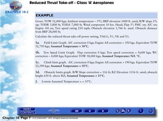 Reduced Thrust Take-off - Class ‘A’ Aeroplanes
Chapter 18 Page 7 © G LONGHURST 1999 All Rights Reserved Worldwide
EXAMPLE 18-2
EXAMPLE
Given: TOW 52,400 kgs; Ambient temperature – 5°C; BRP elevation 1000 ft. amsl; R/W slope 2%
up; TODR 5,800 ft; TODA 7,000 ft; Wind component 10 kts. Head; Flap 5°; PMC on; A/C on;
Engine A/I on; Tyre speed rating 210 mph; Obstacle elevation 1,766 ft. amsl. Obstacle distance
from BRP 28,000 ft;
Calculate the reduced thrust take-off power setting, VMCG, V1, VR and V2.
1a. Field Limit Graph. A/C correction 0 kgs; Engine A/I correction + 350 kgs. Equivalent TOW
52,750 kgs; Assumed Temperature + 38°C.
1b. Tyre Speed Limit Graph. Flap correction 0 kgs; Tyre speed correction + 9,600 kgs; WC
correction – 4,000 kgs; Equivalent TOW 58,000 kgs; Assumed Temperature N/L °C.
1c. Climb limit graph. A/C correction 0 kgs; Engine A/I correction + 190 kgs. Equivalent TOW
52,590 kgs; Assumed Temperature + 50°C.
1d. Obstacle limits graph. R/W Slope correction + 116 ft; RZ Elevation 1116 ft. amsl; obstacle
height 650 ft. above RZ; Assumed Temperature + 35°C.
2. Lowest Assumed Temperature = + 35°C.
 