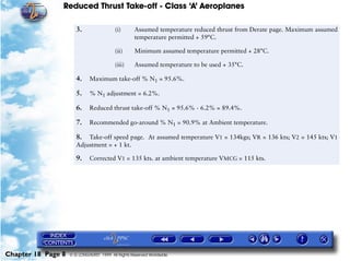 Reduced Thrust Take-off - Class ‘A’ Aeroplanes
Chapter 18 Page 8 © G LONGHURST 1999 All Rights Reserved Worldwide
3. (i) Assumed temperature reduced thrust from Derate page. Maximum assumed
temperature permitted + 59°C.
(ii) Minimum assumed temperature permitted + 28°C.
(iii) Assumed temperature to be used + 35°C.
4. Maximum take-off % N1 = 95.6%.
5. % N1 adjustment = 6.2%.
6. Reduced thrust take-off % N1 = 95.6% - 6.2% = 89.4%.
7. Recommended go-around % N1 = 90.9% at Ambient temperature.
8. Take-off speed page. At assumed temperature V1 = 134kgs; VR = 136 kts; V2 = 145 kts; V1
Adjustment = + 1 kt.
9. Corrected V1 = 135 kts. at ambient temperature VMCG = 115 kts.
 