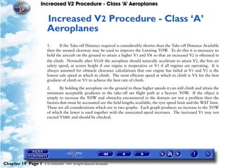 Increased V2 Procedure - Class ‘A’ Aeroplanes
Chapter 19 Page 1 © G LONGHURST 1999 All Rights Reserved Worldwide
19Increased V2 Procedure - Class ‘A’
Aeroplanes
1. If the Take-off Distance required is considerably shorter than the Take-off Distance Available
then the unused clearway may be used to improve the Limiting TOW. To do this it is necessary to
hold the aircraft on the ground to attain a higher V1 and VR so that an increased V2 is obtained in
the climb. Normally after VLOF the aeroplane should naturally accelerate to attain V2, the free air
safety speed, at screen height if one engine is inoperative or V3 if all engines are operating. It is
always assumed for obstacle clearance calculations that one engine has failed at V1 and V2 is the
lowest safe speed at which to climb. The most efficient speed at which to climb is VX for the best
gradient of climb or VY to achieve the best rate of climb.
2. By holding the aeroplane on the ground to these higher speeds it can still climb and attain the
minimum acceptable gradients in the take-off net flight path at a heavier TOW. If the object is
simply to increase the TOW and obstacles encountered in the domain are not a problem then the
factors that must be accounted are the field lengths available, the tyre speed limit and the WAT limit.
These are all considerations which are in two graphs. Each graph produces an increase to the TOW
of which the lower is used together with the associated speed increases. The increased V1 may not
exceed VMBE and should be checked.
 