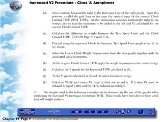 Increased V2 Procedure - Class ‘A’ Aeroplanes
Chapter 19 Page 4 © G LONGHURST 1999 All Rights Reserved Worldwide
(d) Now continue horizontally right to the Reference-Line of the right graph. From this
position parallel the grid lines to intercept the vertical input of the normal Climb
Limited TOW (WAT TOW). At this intersection continue horizontally right to the
vertical axis to read the increment to be added to the VR and V2 calculated for the
normal Climb Limited TOW.
(e) Calculate the difference in weight between the Tyre Speed Limit and the Climb
Limited TOW. CAP 698 Page 75 Figure 4.16.
(f) Proceed using the improved Climb Performance Tyre Speed Limit graph as in (b). to
(e). above.
(g) Select the Lower Climb Weight Improvement from the two graphs together with the
associated speed increments.
(h) To the original Climb Limited TOW apply the weight improvement determined in (g).
(i) Calculate the V speeds for the Improved TOW calculated at (h).
(j) To the V speeds calculated at (i) add the speed increments at (g).
(k) Calculate VMBE and ensure V1 from (j) does not exceed it. If it does V1 must be
reduced to equal VMBE and the TOW reduced accordingly.
5. The weights used in the following examples are to demonstrate the use of the graphs when
employing the increased V2 technique to improve TOW. These would have been derived from a full
take-off weight analysis.
 