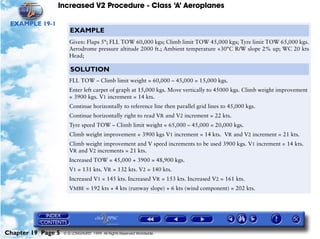 Increased V2 Procedure - Class ‘A’ Aeroplanes
Chapter 19 Page 5 © G LONGHURST 1999 All Rights Reserved Worldwide
EXAMPLE 19-1
EXAMPLE
Given: Flaps 5°; FLL TOW 60,000 kgs; Climb limit TOW 45,000 kgs; Tyre limit TOW 65,000 kgs.
Aerodrome pressure altitude 2000 ft.; Ambient temperature +30°C R/W slope 2% up; WC 20 kts
Head;
SOLUTION
FLL TOW – Climb limit weight = 60,000 – 45,000 = 15,000 kgs.
Enter left carpet of graph at 15,000 kgs. Move vertically to 45000 kgs. Climb weight improvement
= 3900 kgs. V1 increment = 14 kts.
Continue horizontally to reference line then parallel grid lines to 45,000 kgs.
Continue horizontally right to read VR and V2 increment = 22 kts.
Tyre speed TOW – Climb limit weight = 65,000 – 45,000 = 20,000 kgs.
Climb weight improvement = 3900 kgs V1 increment = 14 kts. VR and V2 increment = 21 kts.
Climb weight improvement and V speed increments to be used 3900 kgs. V1 increment = 14 kts.
VR and V2 increments = 21 kts.
Increased TOW = 45,000 + 3900 = 48,900 kgs.
V1 = 131 kts. VR = 132 kts. V2 = 140 kts.
Increased V1 = 145 kts. Increased VR = 153 kts. Increased V2 = 161 kts.
VMBE = 192 kts + 4 kts (runway slope) + 6 kts (wind component) = 202 kts.
 