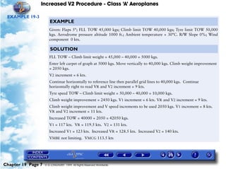 Increased V2 Procedure - Class ‘A’ Aeroplanes
Chapter 19 Page 7 © G LONGHURST 1999 All Rights Reserved Worldwide
EXAMPLE 19-3
EXAMPLE
Given: Flaps 5°; FLL TOW 45,000 kgs; Climb limit TOW 40,000 kgs; Tyre limit TOW 50,000
kgs. Aerodrome pressure altitude 1000 ft.; Ambient temperature + 30°C. R/W Slope 0%; Wind
component 0 kts.
SOLUTION
FLL TOW – Climb limit weight = 45,000 – 40,000 = 5000 kgs.
Enter left carpet of graph at 5000 kgs. Move vertically to 40,000 kgs. Climb weight improvement
= 2050 kgs.
V2 increment = 6 kts.
Continue horizontally to reference line then parallel grid lines to 40,000 kgs. Continue
horizontally right to read VR and V2 increment = 9 kts.
Tyre speed TOW – Climb limit weight = 50,000 – 40,000 = 10,000 kgs.
Climb weight improvement = 2450 kgs. V1 increment = 6 kts. VR and V2 increment = 9 kts.
Climb weight improvement and V speed increments to be used 2050 kgs. V1 increment = 8 kts.
VR and V2 increment = 11 kts.
Increased TOW = 40000 + 2050 = 42050 kgs.
V1 = 117 kts. VR = 119.5 kts. V2 = 131 kts.
Increased V1 = 123 kts. Increased VR = 128.5 kts. Increased V2 = 140 kts.
VMBE not limiting. VMCG 113.5 kts
 