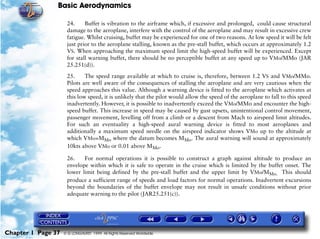 Basic Aerodynamics
Chapter 1 Page 37 © G LONGHURST 1999 All Rights Reserved Worldwide
24. Buffet is vibration to the airframe which, if excessive and prolonged, could cause structural
damage to the aeroplane, interfere with the control of the aeroplane and may result in excessive crew
fatigue. Whilst cruising, buffet may be experienced for one of two reasons. At low speed it will be felt
just prior to the aeroplane stalling, known as the pre-stall buffet, which occurs at approximately 1.2
VS. When approaching the maximum speed limit the high-speed buffet will be experienced. Except
for stall warning buffet, there should be no perceptible buffet at any speed up to VMo/MMo (JAR
25.251(d)).
25. The speed range available at which to cruise is, therefore, between 1.2 VS and VMo/MMo.
Pilots are well aware of the consequences of stalling the aeroplane and are very cautious when the
speed approaches this value. Although a warning device is fitted to the aeroplane which activates at
this low speed, it is unlikely that the pilot would allow the speed of the aeroplane to fall to this speed
inadvertently. However, it is possible to inadvertently exceed the VMo/MMo and encounter the high-
speed buffet. This increase in speed may be caused by gust upsets, unintentional control movement,
passenger movement, levelling off from a climb or a descent from Mach to airspeed limit altitudes.
For such an eventuality a high-speed aural warning device is fitted to most aeroplanes and
additionally a maximum speed needle on the airspeed indicator shows VMo up to the altitude at
which VMo=MMo where the datum becomes MMo. The aural warning will sound at approximately
10kts above VMo or 0.01 above MMo.
26. For normal operations it is possible to construct a graph against altitude to produce an
envelope within which it is safe to operate in the cruise which is limited by the buffet onset. The
lower limit being defined by the pre-stall buffet and the upper limit by VMo/MMo. This should
produce a sufficient range of speeds and load factors for normal operations. Inadvertent excursions
beyond the boundaries of the buffet envelope may not result in unsafe conditions without prior
adequate warning to the pilot (JAR25.251(c)).
 