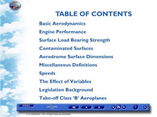 TABLE OF CONTENTS
© G LONGHURST 1999 All Rights Reserved Worldwide
Basic Aerodynamics
Engine Performance
Surface Load Bearing Strength
Contaminated Surfaces
Aerodrome Surface Dimensions
Miscellaneous Definitions
Speeds
The Effect of Variables
Legislation Background
Take-off Class ‘B’ Aeroplanes
 
