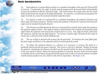 Basic Aerodynamics
Chapter 1 Page 47 © G LONGHURST 1999 All Rights Reserved Worldwide
31. Descending at a constant Mach number in a standard atmosphere will cause the TAS and IAS
to increase. Consequently, the angle of attack must be progressively decreased which will gradually
increase the gradient of descent and pitch angle. This will increase the margin from the low speed
buffet and decrease the margin to the high speed buffet. To maintain a constant descent gradient, the
angle of attack (CL) must be increased and pitch angle decreased.
32. If a descent is made at a constant IAS in a standard atmosphere, the gradient of descent and
pitch angle will remain constant. Should a particular gradient of descent be required, then the pitch
angle must be adjusted during the descent.
33. The distance travelled during the descent is maximised by using the pitch angle that produces
the optimum angle of attack. This angle of attack is determined by the airspeed, decreasing the pitch
angle below the optimum will increase the airspeed and vice versa. Any angle of attack, other than
the optimum, will decrease the glide distance. An increase of pitch angle will decrease the angle of
attack, the co-efficient of lift and the lift/drag ratio.
34. The use of flap to descend will increase the lift generated. To maintain the same glide path,
the pitch angle would have to be adjusted and the forward speed decreased.
35. To obtain the optimum distance in a descent it is necessary to increase the speed in a
headwind which increases the power required. The reverse is true for a tailwind. Despite increasing
the speed in a headwind, the distance travelled over the ground will be less than it would have been
at the same speed in still air. Hence the descent gradient is increased. Because of the increased speed
in a headwind, the overall effect compared with the speed used in still air is that the distance travelled
and the descent gradient are very similar to the still air equivalents. See Figure 1-25.
 