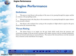 Engine Performance
Chapter 2 Page 1 © G LONGHURST 1999 All Rights Reserved Worldwide
2Engine Performance
Definitions
1. The gross or total thrust is the product of the mass of air passing through the engine and the
jet velocity at the propelling nozzle.
2. Momentum drag is the drag due to the momentum of air passing through the engine relative
to the aircraft’s velocity.
3. Net thrust is the resultant force acting on the aeroplane in flight which is equal to the gross
thrust minus the momentum drag.
Thrust Rating
4. The thrust forces in an engine are the gas loads which result from the pressure and
momentum changes of the gas stream reacting on the engine structure and its rotating components.
Some are forward and some are rearward forces. The excess of the forward forces over the rearward
force is known as the rated thrust of an engine.
 