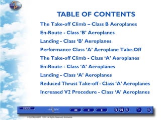 TABLE OF CONTENTS
© G LONGHURST 1999 All Rights Reserved Worldwide
The Take-off Climb – Class B Aeroplanes
En-Route - Class ‘B’ Aeroplanes
Landing - Class ‘B’ Aeroplanes
Performance Class ‘A’ Aeroplane Take-Off
The Take-off Climb - Class ‘A’ Aeroplanes
En-Route - Class ‘A’ Aeroplanes
Landing - Class ‘A’ Aeroplanes
Reduced Thrust Take-off - Class ‘A’ Aeroplanes
Increased V2 Procedure - Class ‘A’ Aeroplanes
 