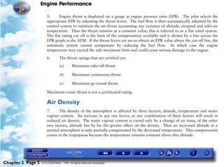 Engine Performance
Chapter 2 Page 2 © G LONGHURST 1999 All Rights Reserved Worldwide
5. Engine thrust is displayed on a gauge as engine pressure ratio (EPR). The pilot selects the
appropriate EPR by adjusting the thrust levers. The fuel flow is then automatically adjusted by the
control system to maintain the set thrust accounting any variance of altitude, airspeed and inlet-air
temperature. Thus the thrust remains at a constant value; this is referred to as a flat rated system.
The flat rating cut off is the limit of the compensation available and is shown by a line across the
EPR graph in the AFM. If the thrust levers are set to obtain an EPR value above the cut-off line, the
automatic system cannot compensate by reducing the fuel flow. In which case the engine
temperature may exceed the safe maximum limit and could cause serious damage to the engine.
6. The thrust ratings that are certified are:
(a) Maximum take-off thrust
(b) Maximum continuous thrust
(c) Maximum go-round thrust.
Maximum cruise thrust is not a certificated rating.
Air Density
7. The density of the atmosphere is affected by three factors; altitude, temperature and water
vapour content. An increase in any one factor, or any combination of these factors will result in
reduced air density. The water vapour content is varied only by a change of air mass, of the other
two factors, altitude has by far the greater affect on the density. Thus an increased altitude in a
normal atmosphere is only partially compensated by the decreased temperature. This compensation
ceases at the tropopause because the temperature remains constant above this altitude.
 
