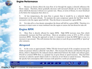 Engine Performance
Chapter 2 Page 3 © G LONGHURST 1999 All Rights Reserved Worldwide
8. Because air density affects the mass flow of air through the engine, it directly influences the
thrust output. Therefore, thrust gradually decreases with increased altitude up to the tropopause
above which the decrease in thrust is at a greater rate. Hence, in terms of thrust, it is more beneficial
to fly below the tropopause than above it.
9. At low temperatures, the mass flow is greater than it would be at a relatively higher
temperature at the same altitude. To maintain the same compressor speed, the fuel flow must be
increased or else the engine speed will fall. Thus the thrust is increased for a given RPM.
10. For take-off in a low density atmosphere the thrust will fall for a given RPM. Therefore it is
necessary to inject water or water methanol into the engine to restore the lost thrust for take-off.
Engine RPM
11. Mass flow is directly affected by engine RPM. High RPM increases mass flow which
consequently increases fuel flow and thrust. Most jet aeroplanes cruise at 85% to 90% of their
maximum RPM. During the approach to land, it is important to keep the RPM high in case it is
necessary to go-around. This will minimise the time taken to reach the go-around EPR or ‘spool up’
after initiation.
Airspeed
12. In the cruise at approximately 300kts TAS the forward speed of the aeroplane increases the
intake air pressure which is called the ‘ram effect’. This increases the density and therefore the gross
thrust, which is depicted by the reduced velocity differential between the intake and exhaust gases.
Overall at constant RPM there is a gradual rise of gross thrust as speed increases. Thus fuel flow
increases at subsonic speeds which results in a decrease of net thrust as speed increases. Therefore,
the specific fuel consumption (SFC) increases with speed for a turbo-jet aeroplane.
 