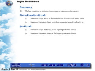 Engine Performance
Chapter 2 Page 13 © G LONGHURST 1999 All Rights Reserved Worldwide
Summary
21. The best conditions to attain maximum range or maximum endurance are:
Piston/Propeller Aircraft
(a) Maximum Range. VIMD at the most efficient altitude for the power units.
(b) Maximum Endurance. VIMP at the lowest practical altitude, at low RPM.
Jet Aircraft
(a) Maximum Range. VI/DMAX at the highest practicable altitude.
(b) Maximum Endurance. VIMD at the highest practicable altitude.
 