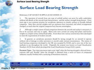 Surface Load Bearing Strength
Chapter 3 Page 1 © G LONGHURST 1999 All Rights Reserved Worldwide
3Surface Load Bearing Strength
References: CAP 168 SECT II APPX A: ICAO ANNEX 14
1. The operation of aircraft from any type of airfield surface can never be safely undertaken
without full details of the aircraft load characteristics and the surface strength being known. Forty
years ago it was common practice for aerodrome operators to classify surfaces in broadly defined
categories. Since then aircraft weights and tyre pressures have increased, and wheel arrangements
changed, so much that the original categories have become meaningless.
2. Although a simple system of load comparison between the aircraft and surface is necessary, it
has to be accurate and easy to apply. Many tests were carried out using steel plates and known
weights to compile surface failure/load tables. From these tests various systems have been developed
to meet the requirements of modern aircraft.
3. In general, an aerodrome pavement should be strong enough for an aircraft to operate
without risk of damage to either pavement or aircraft under normal circumstances. The system of
load bearing comparison developed in the UK was accepted by ICAO, and is now one of the two
methods in use throughout the world. Originally the systems was known as Load Classification
Numbers (LCN) from which developed the Load Classification Group (LGG) system.
Pavement Types. Two main pavement types exist-‘rigid’ when the bearing strength is derived from a
concrete slab and ‘flexible’ when the strength is obtained from a series of layers of compacted
substance usually finished with a surfacing of bituminous material.
 