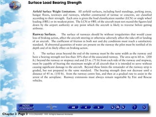 Surface Load Bearing Strength
Chapter 3 Page 3 © G LONGHURST 1999 All Rights Reserved Worldwide
Airfield Surface Weight Limitations. All airfield surfaces, including hard standings, parking areas,
hangar floors, taxiways and runways, whether constructed of tarmac or concrete, are classified
according to their strength. Each area is given the load classification number (LCN) or single wheel
loading (SWL) or its weakest point. The LCN or SWL of the aircraft must not exceed the figures laid
down by the airport authority at any point which the aircraft is likely to traverse before getting
airborne.
Runway Surfaces. The surface of runways should be without irregularities that would cause
loss of braking action, affect the aircraft steering or otherwise adversely affect the take-off or landing
of an aircraft. The coefficient of friction in both wet and dry conditions must reach a satisfactory
standard. If abnormal quantities of water are present on the runway the pilot must be notified of its
depth and of its likely effect on braking action.
5. The surface areas beyond the end of the runway must be the same width as the runway and
have a bearing strength not less than 30% that of the associated runway. The area up to 60 m. (200
ft.) beyond the runway or stopway end and 23 m. (75 ft) from each side of the runway and stopway,
must be capable of bearing the maximum weight of all aircraft that it is intended to serve without
causing significant damage to the aircraft. Beyond these limits the remainder of the runway strip is
graded, but not prepared to the same standard. The bearing strength does not decrease until a
distance of 45 m. (150 ft). from the runway centre line, and then at a gradual rate to assist in the
arrest of the aeroplane. Runway extensions must always remain negotiable by Fire and Rescue
vehicles.
 