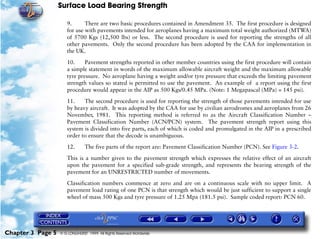 Surface Load Bearing Strength
Chapter 3 Page 5 © G LONGHURST 1999 All Rights Reserved Worldwide
9. There are two basic procedures contained in Amendment 35. The first procedure is designed
for use with pavements intended for aeroplanes having a maximum total weight authorized (MTWA)
of 5700 Kgs (12,500 lbs) or less. The second procedure is used for reporting the strengths of all
other pavements. Only the second procedure has been adopted by the CAA for implementation in
the UK.
10. Pavement strengths reported in other member countries using the first procedure will contain
a simple statement in words of the maximum allowable aircraft weight and the maximum allowable
tyre pressure. No aeroplane having a weight and/or tyre pressure that exceeds the limiting pavement
strength values so stated is permitted to use the pavement. An example of a report using the first
procedure would appear in the AIP as 500 Kgs/0.45 MPa. (Note: 1 Megapascal (MPa) = 145 psi).
11. The second procedure is used for reporting the strength of those pavements intended for use
by heavy aircraft. It was adopted by the CAA for use by civilian aerodromes and aeroplanes from 26
November, 1981. This reporting method is referred to as the Aircraft Classification Number –
Pavement Classification Number (ACN/PCN) system. The pavement strength report using this
system is divided into five parts, each of which is coded and promulgated in the AIP in a prescribed
order to ensure that the decode is unambiguous.
12. The five parts of the report are: Pavement Classification Number (PCN). See Figure 3-2.
This is a number given to the pavement strength which expresses the relative effect of an aircraft
upon the pavement for a specified sub-grade strength, and represents the bearing strength of the
pavement for an UNRESTRICTED number of movements.
Classification numbers commence at zero and are on a continuous scale with no upper limit. A
pavement load rating of one PCN is that strength which would be just sufficient to support a single
wheel of mass 500 Kgs and tyre pressure of 1.25 Mpa (181.5 psi). Sample coded report: PCN 60.
 