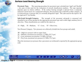Surface Load Bearing Strength
Chapter 3 Page 6 © G LONGHURST 1999 All Rights Reserved Worldwide
Pavement Type. The reporting procedure for pavement type is divided into ‘rigid’ and ‘flexible’
– the same as that used for the evaluation of aircraft classification numbers. The type reported
depends upon its relative stiffness. If the surface bearing strength is derived from a composite
material or from layers of a compacted substance, the pavement type could fall in either category. If
it is derived from a concrete slab, it is normally designated ‘rigid’. The code used for the report is ‘R’
for rigid and ‘F’ for flexible.
Sub-Grade Strength Category. The strength of the pavement sub-grade is measured and
classified in one of four groups for the appropriate pavement type and is either high, medium, low or
ultra-low. These classifications are coded for the report as:
‘A’ – High; ‘B’ – Medium; ‘C’ – Low; ‘D’ – Ultra-Low;
Tyre Pressure Category. Tyre pressures are arbitrarily divided into four groups and coded:
‘W’ – High tyre pressure with no upper limit.
‘X’ – Medium, maximum tyre pressure 1.5 MPa (217.5 psi)
‘Y’ – Low, maximum tyre pressure 1.0 MPa (145 psi)
‘Z’ – Very Low, maximum tyre pressure 0.5 MPa (72.5 psi).
Thus the maximum tyre pressure that a pavement can withstand is reported by the appropriate group
code.
 