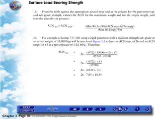 Surface Load Bearing Strength
Chapter 3 Page 10 © G LONGHURST 1999 All Rights Reserved Worldwide
19. From the table against the appropriate aircraft type and in the column for the pavement type
and sub-grade strength, extract the ACN for the maximum weight and for the empty weight, and
note the aircraft tyre pressure.
20. For example a Boeing 737-100 using a rigid pavement with a medium strength sub-grade at
an actual weight of 35.000 Kgs will be seen from Figure 3-3 to have an ACN max of 26 and an ACN
empty of 13 at a tyre pressure of 1.02 MPa. Therefore:
ACN act = ACN max -
ACN act =
26 -
=
26 -
= 26 - (0542 x 13)
= 26 - 7.05 = 18.95
(Max Wt-Act Wt) (ACN max-ACN empty)
(Max Wt-Empty Wt)
--------------------------------------------------------------------------------------------------------
(45722 - 35000) (26 - 13)×
(45722 - 25942)
------------------------------------------------------------------
(10722) 13×
(19780)
--------------------------------
 