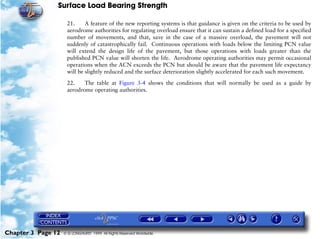 Surface Load Bearing Strength
Chapter 3 Page 12 © G LONGHURST 1999 All Rights Reserved Worldwide
21. A feature of the new reporting systems is that guidance is given on the criteria to be used by
aerodrome authorities for regulating overload ensure that it can sustain a defined load for a specified
number of movements, and that, save in the case of a massive overload, the pavement will not
suddenly of catastrophically fail. Continuous operations with loads below the limiting PCN value
will extend the design life of the pavement, but those operations with loads greater than the
published PCN value will shorten the life. Aerodrome operating authorities may permit occasional
operations when the ACN exceeds the PCN but should be aware that the pavement life expectancy
will be slightly reduced and the surface deterioration slightly accelerated for each such movement.
22. The table at Figure 3-4 shows the conditions that will normally be used as a guide by
aerodrome operating authorities.
 