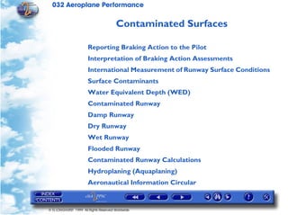 032 Aeroplane Performance
© G LONGHURST 1999 All Rights Reserved Worldwide
Contaminated Surfaces
Reporting Braking Action to the Pilot
Interpretation of Braking Action Assessments
International Measurement of Runway Surface Conditions
Surface Contaminants
Water Equivalent Depth (WED)
Contaminated Runway
Damp Runway
Dry Runway
Wet Runway
Flooded Runway
Contaminated Runway Calculations
Hydroplaning (Aquaplaning)
Aeronautical Information Circular
 