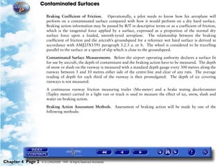 Contaminated Surfaces
Chapter 4 Page 2 © G LONGHURST 1999 All Rights Reserved Worldwide
Braking Coefficient of Friction. Operationally, a pilot needs to know how his aeroplane will
perform on a contaminated surface compared with how it would perform on a dry hard surface.
Braking action information may be passed by R/T in descriptive terms or as a coefficient of friction,
which is the tangential force applied by a surface, expressed as a proportion of the normal dry
surface force upon a loaded, smooth-tyred aeroplane. The relationship between the braking
coefficient of friction and the aircraft’s groundspeed for a reference wet hard surface is derived in
accordance with AMJ25X1591 paragraph 3.2.3 a. or b. The wheel is considered to be travelling
parallel to the surface at a speed of slip which is close to the groundspeed.
Contaminated Surface Measurements. Before the airport operating authority declares a surface fit
for use by aircraft, the depth of contaminant and the braking action have to be measured. The depth
of snow or slush on the runway is measured with a standard depth gauge every 300 metres along the
runway between 5 and 10 metres either side of the centre-line and clear of any ruts. The average
reading of depth for each third of the runway is then promulgated. The depth of ice covering
runways is not measured.
A continuous runway friction measuring trailer (Mu-meter) and a brake testing decelerometer
(Tapley meter) carried in a light van or truck is used to measure the effect of ice, snow, slush and
water on braking action.
Braking Action Assessment Methods. Assessment of braking action will be made by one of the
following methods:
 