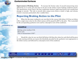 Contaminated Surfaces
Chapter 4 Page 4 © G LONGHURST 1999 All Rights Reserved Worldwide
Improvement of Braking Action. To increase the friction value of aircraft maneuvering areas
affected by ice or snow, grit may have to be put on the surface if poor braking conditions persist.
The specification of grit used is the best compromise between improving friction and causing least
damage to aircraft. The risk to aircraft when using reverse thrust or pitch is high, and extreme
caution is necessary particularly after a sudden thaw.
Reporting Braking Action to the Pilot
4. When the Mu-meter reading for any one-third of the runway falls below 0.50 but not below
0.40, a single mean value for the whole runway will be passed by R/T to the pilot. This is preceded
by the corresponding qualitative term and by a descriptive term of the conditions.
EXAMPLE 4-1
5. Should the value for any one-third fall below 0.40 then the values for each third will be given
in order starting with the one nearest the threshold, preceded by the qualitative term appropriate to
the whole runway and followed by a descriptive term of the conditions
EXAMPLE
Braking action medium 0.46.
Heavy rain.
Time of measurement 1030”.
 