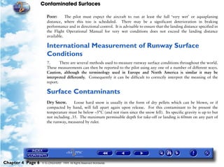 Contaminated Surfaces
Chapter 4 Page 6 © G LONGHURST 1999 All Rights Reserved Worldwide
Poor: The pilot must expect the aircraft to run at least the full ‘very wet’ or aquaplaning
distance, where this too is scheduled. There may be a significant deterioration in braking
performance and in directional control. It is advisable to ensure that the landing distance specified in
the Flight Operational Manual for very wet conditions does not exceed the landing distance
available.
International Measurement of Runway Surface
Conditions
7. There are several methods used to measure runway surface conditions throughout the world.
These measurements can then be reported to the pilot using any one of a number of different ways.
Caution, although the terminology used in Europe and North America is similar it may be
interpreted differently. Consequently it can be difficult to correctly interpret the meaning of the
report.
Surface Contaminants
Dry Snow. Loose hard snow is usually in the form of dry pellets which can be blown, or if
compacted by hand, will fall apart again upon release. For this contaminant to be present the
temperature must be below –5°C (and not risen since the snow fell). Its specific gravity is up to but
not including .35. The maximum permissible depth for take-off or landing is 60mm on any part of
the runway, measured by ruler.
 