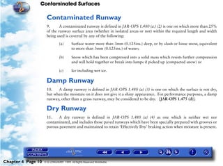 Contaminated Surfaces
Chapter 4 Page 10 © G LONGHURST 1999 All Rights Reserved Worldwide
Contaminated Runway
9. A contaminated runway is defined in JAR-OPS 1.480 (a.) (2) is one on which more than 25%
of the runway surface area (whether in isolated areas or not) within the required length and width
being used is covered by any of the following:
(a) Surface water more than 3mm (0.125ins.) deep, or by slush or loose snow, equivalent
to more than 3mm (0.125ins.) of water;
(b) Snow which has been compressed into a solid mass which resists further compression
and will hold together or break into lumps if picked up (compacted snow) or
(c) Ice including wet ice.
Damp Runway
10. A damp runway is defined in JAR-OPS 1.480 (a) (3) is one on which the surface is not dry,
but when the moisture on it does not give it a shiny appearance. For performance purposes, a damp
runway, other than a grass runway, may be considered to be dry. [JAR-OPS 1.475 (d)].
Dry Runway
11. A dry runway is defined in JAR-OPS 1.480 (a) (4) as one which is neither wet nor
contaminated, and includes those paved runways which have been specially prepared with grooves or
porous pavement and maintained to retain ‘Effectively Dry’ braking action when moisture is present.
 