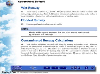 Contaminated Surfaces
Chapter 4 Page 11 © G LONGHURST 1999 All Rights Reserved Worldwide
Wet Runway
12. A wet runway is defined in JAR-OPS 1.480 (10) as one on which the surface is covered with
water, or equivalent, less than 3.mm (0.125ins.) or when there is sufficient moisture on the surface to
cause it to appear reflective, but without significant areas of standing water.
Flooded Runway
13. Extensive patches of standing water are visible.
NOTE:
Flooded will be reported when more than 50% of the assessed area is covered
by water more than 3mm deep.
Contaminated Runway Calculations
14. Most modern aeroplanes are certicated using dry runway performance data. However,
provision for operations on a contaminated wet surface is provided for in JAR-25 AMJ 25X1591
and is required by JAR-25X1591. The method used by the manufacturers to determine this data is
similar to that used to determine dry runway data except V1 (decision speed) cannot be scheduled
because of the indeterminate friction characteristics of the surface. Hence any information or data
provided in the Flight Manual is of an advisory nature only.
 