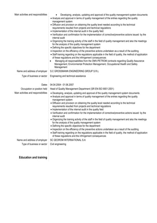 Main activities and responsibilities • Developing, analysis, updating and approval of the quality management system documents
• Analysis and approval in terms of quality management of the entries regarding the quality
management system
• Diffusion and provision on obtaining the quality level needed according to the technical
requirements resulted from projects and technical regulations
• Implementation of the internal audit in the quality field
• Verification and confirmation for the implementation of corrective/preventive actions issued by the
internal audit
• Organizing the training activity of the staff in the field of quality management and also the meetings
for the analysis of the quality management system
• Defining the specific objectives for the department
• Inspection on the efficiency of the preventive actions undertaken as a result of the auditing
• Staff training regarding on the regulations applicable in the field of quality, the method of application
of these regulations and the infringement consequences
• Managing all responsabilities from the OMV-PETROM contracts regarding Quality Assurance
Management, Environmental Protection Management, Occupational Health and Safety
Management
Name and address of employer S.C GROSSMANN ENGINEERING GROUP S.R.L
Type of business or sector Engineering and technical assistance
Dates 04.04.2004 - 01.06.2007
Occupation or position held Head of Quality Management Department (SR EN ISO 9001:2001)
Main activities and responsibilities • Developing, analysis, updating and approval of the quality management system documents
• Analysis and approval in terms of quality management of the entries regarding the quality
management system
• Diffusion and provision on obtaining the quality level needed according to the technical
requirements resulted from projects and technical regulations
• Implementation of the internal audit in the quality field
• Verification and confirmation for the implementation of corrective/preventive actions issued by the
internal audit
• Organizing the training activity of the staff in the field of quality management and also the meetings
for the analysis of the quality management system
• Defining the specific objectives for the department
• Inspection on the efficiency of the preventive actions undertaken as a result of the auditing
• Staff training regarding on the regulations applicable in the field of quality, the method of application
of these regulations and the infringement consequences
Name and address of employer SC GEOROM INTERNATIONAL S.A
Type of business or sector Civil engineering
Education and training
 
