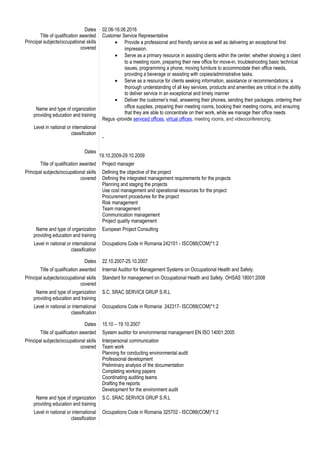Dates
Title of qualification awarded
Principal subjects/occupational skills
covered
Name and type of organization
providing education and training
Level in national or international
classification
Dates
02.06-16.06.2016
Customer Service Representative
• Provide a professional and friendly service as well as delivering an exceptional first
impression.
• Serve as a primary resource in assisting clients within the center; whether showing a client
to a meeting room, preparing their new office for move-in, troubleshooting basic technical
issues, programming a phone, moving furniture to accommodate their office needs,
providing a beverage or assisting with copies/administrative tasks.
• Serve as a resource for clients seeking information, assistance or recommendations; a
thorough understanding of all key services, products and amenities are critical in the ability
to deliver service in an exceptional and timely manner
• Deliver the customer’s mail, answering their phones, sending their packages, ordering their
office supplies, preparing their meeting rooms, booking their meeting rooms, and ensuring
that they are able to concentrate on their work, while we manage their office needs
Regus -provide serviced offices, virtual offices, meeting rooms, and videoconferencing.
-
19.10.2009-29.10.2009
Title of qualification awarded Project manager
Principal subjects/occupational skills
covered
Defining the objective of the project
Defining the integrated management requirements for the projects
Planning and staging the projects
Use cost management and operational resources for the project
Procurement procedures for the project
Risk management
Team management
Communication management
Project quality management
Name and type of organization
providing education and training
European Project Consulting
Level in national or international
classification
Occupations Code in Romania 242101 - ISCO88(COM)*1:2
Dates 22.10.2007-25.10.2007
Title of qualification awarded Internal Auditor for Management Systems on Occupational Health and Safety.
Principal subjects/occupational skills
covered
Standard for management on Occupational Health and Safety. OHSAS 18001:2008
Name and type of organization
providing education and training
S.C. SRAC SERVICII GRUP S.R.L
Level in national or international
classification
Occupations Code in Romania 242317- ISCO88(COM)*1:2
Dates 15.10 – 19.10.2007
Title of qualification awarded System auditor for environmental management EN ISO 14001:2005
Principal subjects/occupational skills
covered
Interpersonal communication
Team work
Planning for conducting environmental audit
Professional development
Preliminary analysis of the documentation
Completing working papers
Coordinating auditing teams
Drafting the reports
Development for the environment audit
Name and type of organization
providing education and training
S.C. SRAC SERVICII GRUP S.R.L
Level in national or international
classification
Occupations Code in Romania 325702 - ISCO88(COM)*1:2
 