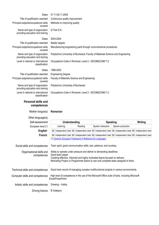 Dates 01.11-02.11.2004
Title of qualification awarded Continuous quality improvement
Principal subjects/occupational skills
covered
Methods on improving quality
Name and type of organization
providing education and training
Q Test S.A
Dates 2003-2004
Title of qualification awarded Master degree
Principal subjects/occupational skills
covered
Manufacturing engineering parts through unconventional procedures
Name and type of organization
providing education and training
Polytechnic University of Bucharest, Faculty of Materials Science and Engineering
Level in national or international
classification
Occupations Code in Romania: Level 2 - ISCO88(COM)*1:2
Dates 1998-2003
Title of qualification awarded Engineering Degree
Principal subjects/occupational skills
covered
Faculty of Materials Science and Engineering
Name and type of organization
providing education and training
Polytechnic University of Bucharest
Level in national or international
classification
Occupations Code in Romania: Level 2 - ISCO88(COM)*1:2
Personal skills and
competences
Mother tongue(s) Romanian
Other language(s)
Self-assessment Understanding Speaking Writing
European level (*) Listening Reading Spoken interaction Spoken production
English B2 Independent User B2 Independent User B2 Independent User B2 Independent User B2 Independent User
French B2 Independent User B2 Independent User B2 Independent User B2 Independent User B2 Independent User
(*) Common European Framework of Reference for Languages
Social skills and competences Team spirit, good communication skills, tact, patience, and courtesy.
Organisational skills and
competences
Ability to operate under pressure and deliver to demanding deadlines
Good team player
Creating effective, informed and highly motivated teams focused on delivery
Motivating Project or Programmer teams to own and complete tasks assigned to them.
Technical skills and competences Good track record of managing complex multifunctional projects in various environments.
Computer skills and competences High level of competence in the use of the Microsoft Office suite of tools, including Microsoft
Excel/PowerPoint
Artistic skills and competences Drawing – hobby
Driving licence B Category
 