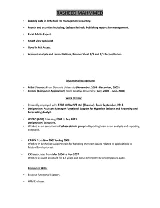 RASHEED MAHMMED
• Loading data in HFM tool for management reporting.
• Month end activities including, Essbase Refresh, Publishing reports for management.
• Excel Add in Expert.
• Smart view specialist
• Good in MS Access.
• Account analysis and reconciliations, Balance Sheet B/S and P/L Reconciliation.
Educational Background:
• MBA (Finance) From Osmania University (November, 2003 - December, 2005)
• B.Com (Computer Application) From Kakatiya University ( July, 2000 – June, 2003)
Work History:
• Presently employed with ATOS INDIA PVT Ltd. (Chennai). From September, 2013.
• Designation: Assistant Manager Functional Support for Hyperion Essbase and Reporting and
Forecasting Analyst.
• WIPRO (BPO) from Aug 2008 to Sep 2013
Designation: Executive.
• Worked as an executive in Essbase Admin group in Reporting team as an analysis and reporting
executive.
• KARVY from Nov 2007 to Aug 2008.
Worked in Technical Support team for handling the team issues related to applications in
Mutual funds process.
• CKS Associates from Mar 2006 to Nov 2007
Worked as audit assistant for 1.5 years and done different type of companies audit.
Computer Skills:
• Essbase functional Support.
• HFM End user.
 