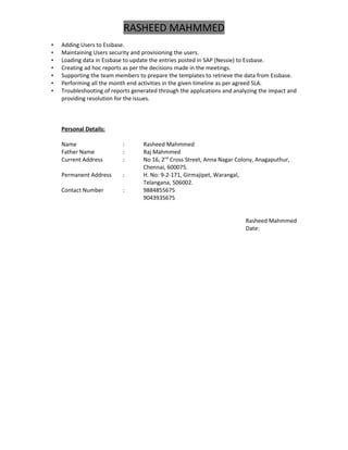 RASHEED MAHMMED
• Adding Users to Essbase.
• Maintaining Users security and provisioning the users.
• Loading data in Essbase to update the entries posted in SAP (Nessie) to Essbase.
• Creating ad hoc reports as per the decisions made in the meetings.
• Supporting the team members to prepare the templates to retrieve the data from Essbase.
• Performing all the month end activities in the given timeline as per agreed SLA.
• Troubleshooting of reports generated through the applications and analyzing the impact and
providing resolution for the issues.
Personal Details:
Name : Rasheed Mahmmed
Father Name : Raj Mahmmed
Current Address : No 16, 2nd
Cross Street, Anna Nagar Colony, Anagaputhur,
Chennai, 600075.
Permanent Address : H. No: 9-2-171, Girmajipet, Warangal,
Telangana, 506002.
Contact Number : 9884855675
9043935675
Rasheed Mahmmed
Date:
 