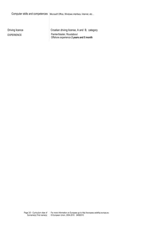 Computer skills and competences Microsoft Office, Windows interface, Internet, etc…
Driving licence Croatian driving license, A and B, category
EXPERIENCE Painter/blaster, Roustabout
Offshore experience 2 years and 5 month
Page 3/3 - Curriculum vitae of
Surname(s) First name(s)
For more information on Europass go to http://europass.cedefop.europa.eu
© European Union, 2004-2010 24082010
 