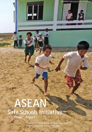 Cambodia
Laos
Thailand
Malaysia
Vietnam
Philippines
Indonesia
Singapore
Brunei Darussalam
Myanmar
ASEANSafeSchoolsInitiativePhase1Report
ASEAN
Safe Schools Initiative
Phase 1 Report
Progress of nine ASEAN member states and
recommendations from stakeholders
AADMER Partnership Group consortium
Supported by
For more information, please visit:
http://www.aadmerpartnership.org/
 