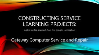 CONSTRUCTING SERVICE
LEARNING PROJECTS:
A step by step approach from first thought to inception
Gateway Computer Service and Repair
 